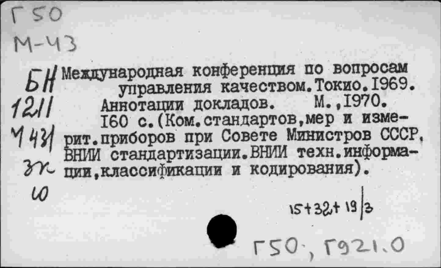 ﻿Г £0

Г/7 Международная конференция по вопросам
Ьл управления качеством, Токио. 1969.
/2,//	Аннотации докладов. М.,1970.
".	160 с.(Ком.стандартов,мер и измену	рит.приборов при Совете Министров СССР
ВНИИ стандартизации.ВНИИ техн.информа-ции,классификации и кодирования).
ЬО
